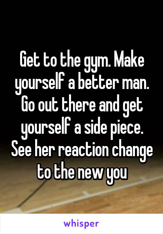 Get to the gym. Make yourself a better man. Go out there and get yourself a side piece. See her reaction change to the new you