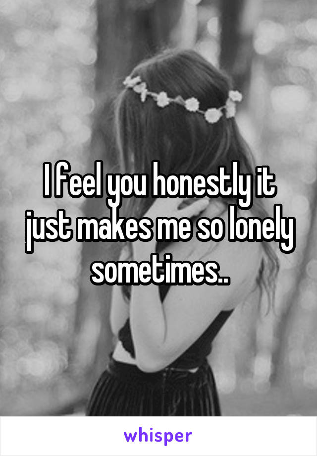 I feel you honestly it just makes me so lonely sometimes..