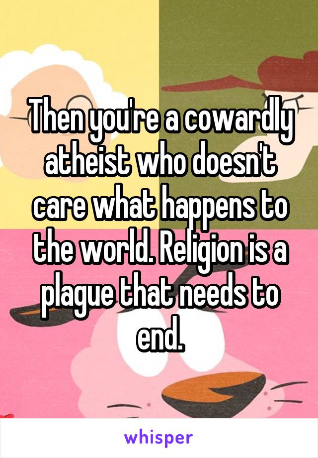 Then you're a cowardly atheist who doesn't care what happens to the world. Religion is a plague that needs to end.