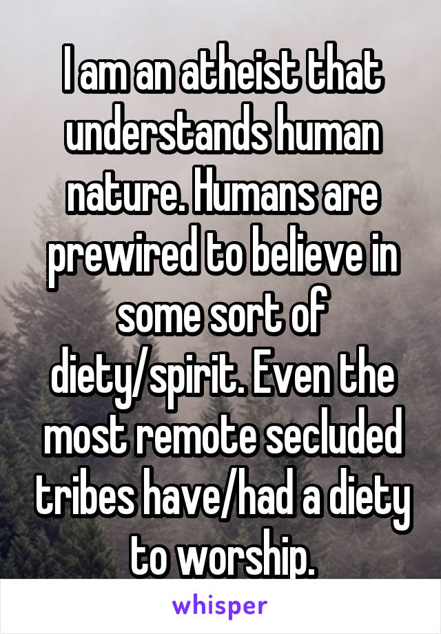 I am an atheist that understands human nature. Humans are prewired to believe in some sort of diety/spirit. Even the most remote secluded tribes have/had a diety to worship.