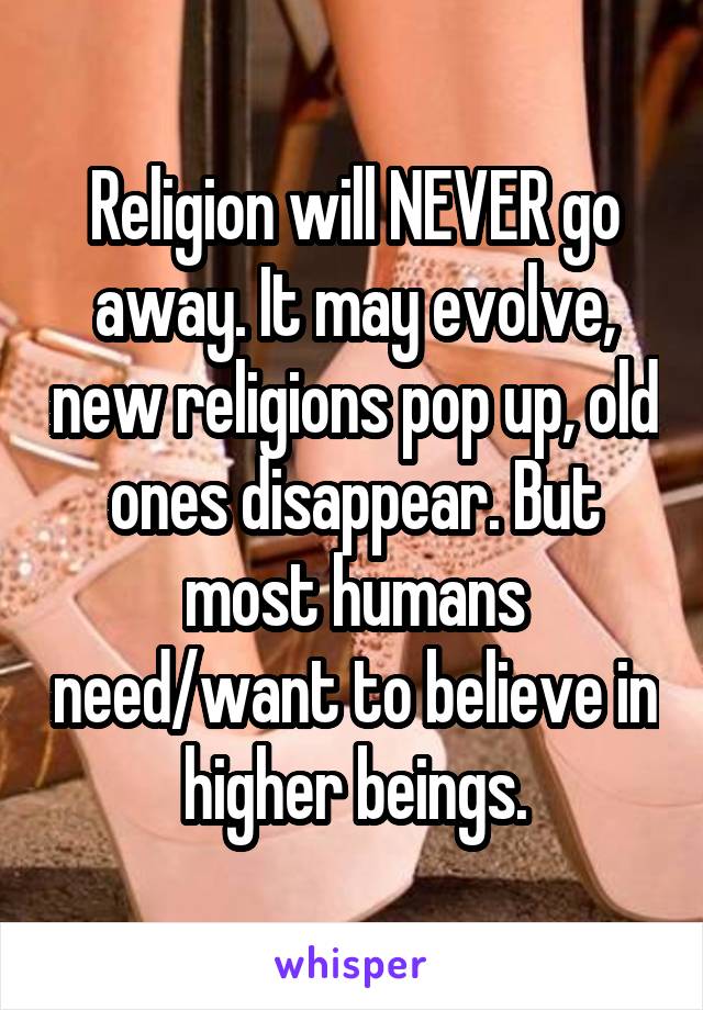 Religion will NEVER go away. It may evolve, new religions pop up, old ones disappear. But most humans need/want to believe in higher beings.