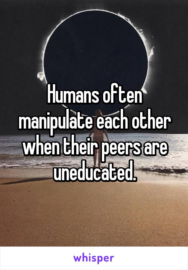 Humans often manipulate each other when their peers are uneducated.