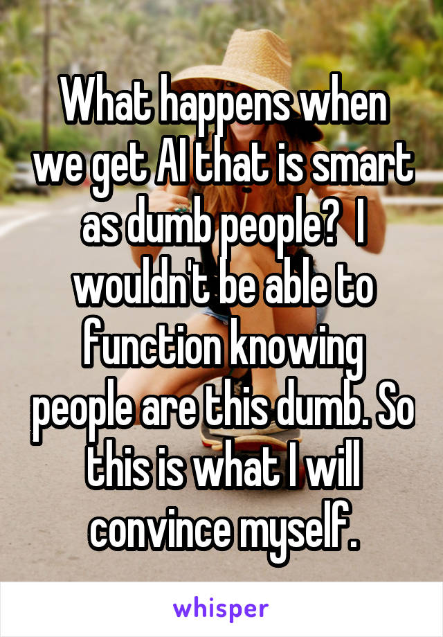 What happens when we get AI that is smart as dumb people?  I wouldn't be able to function knowing people are this dumb. So this is what I will convince myself.