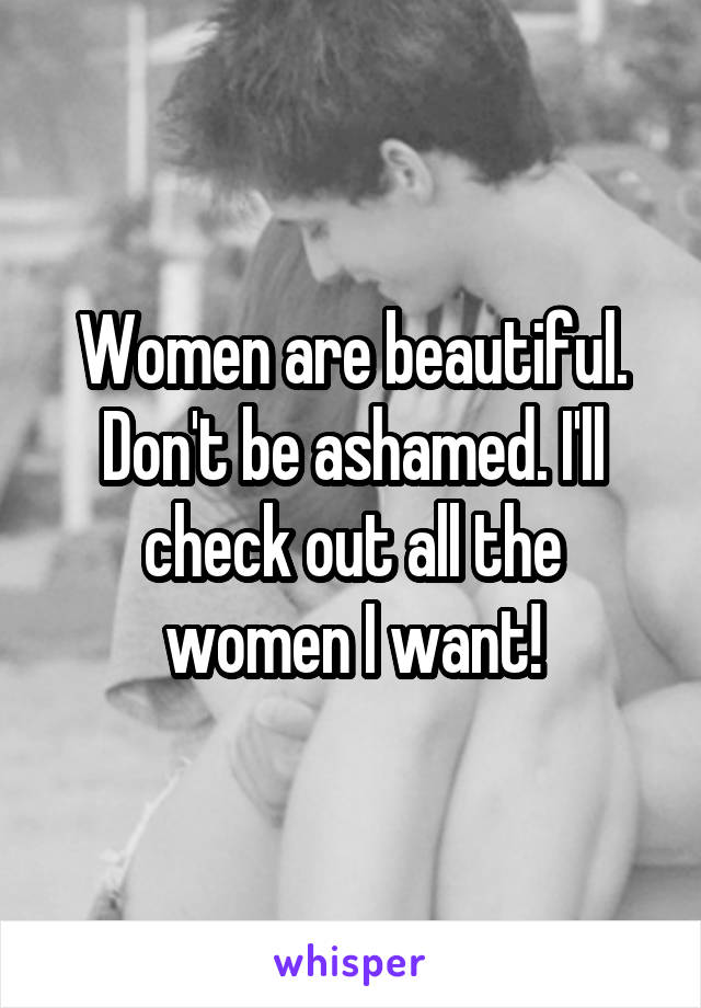 Women are beautiful. Don't be ashamed. I'll check out all the women I want!