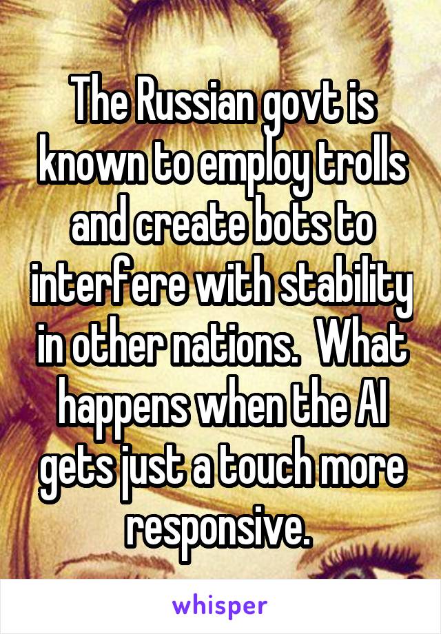 The Russian govt is known to employ trolls and create bots to interfere with stability in other nations.  What happens when the AI gets just a touch more responsive. 