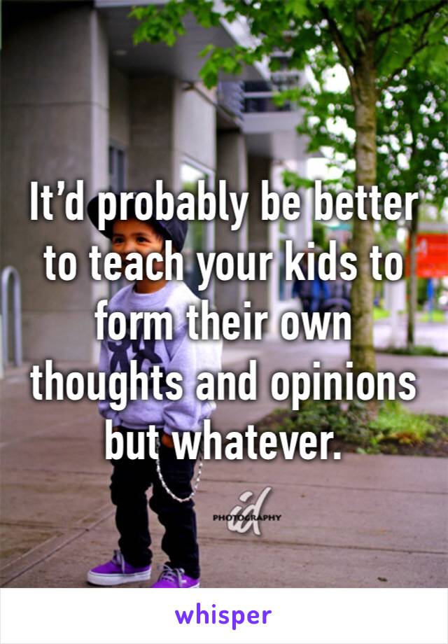 It’d probably be better to teach your kids to form their own thoughts and opinions but whatever.