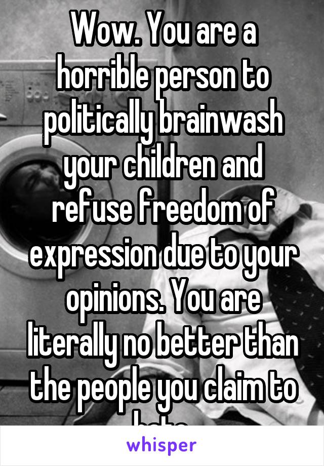 Wow. You are a horrible person to politically brainwash your children and refuse freedom of expression due to your opinions. You are literally no better than the people you claim to hate.