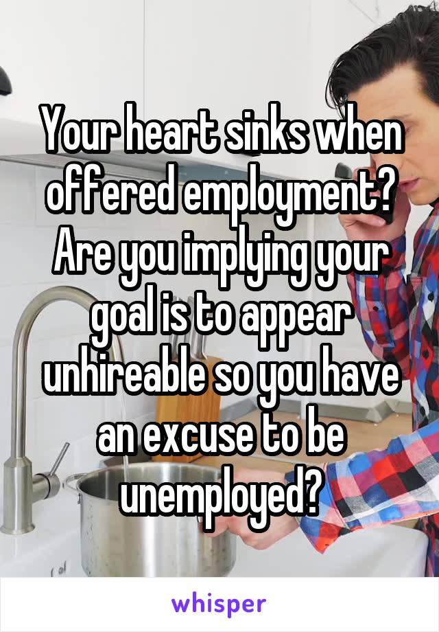 Your heart sinks when offered employment? Are you implying your goal is to appear unhireable so you have an excuse to be unemployed?