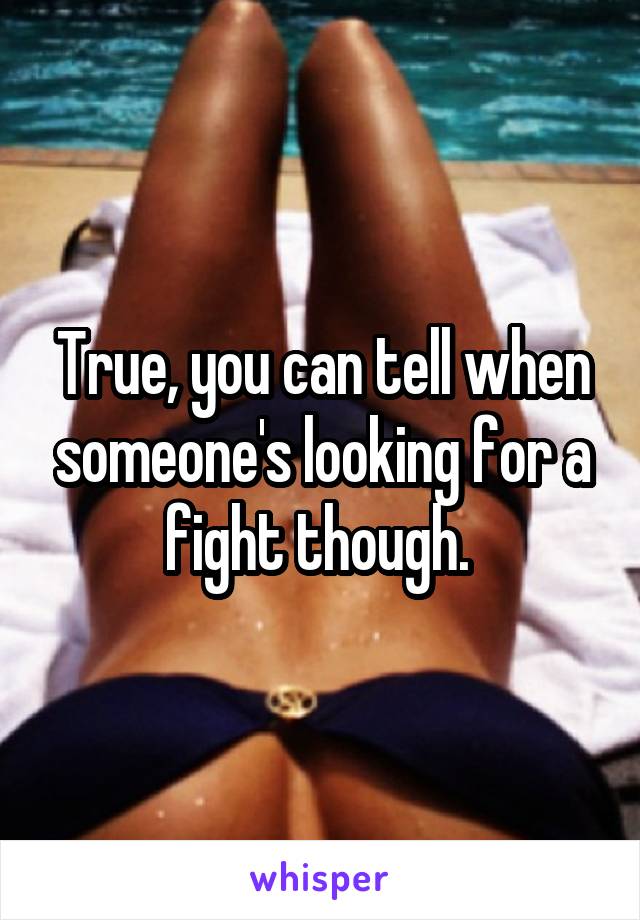 True, you can tell when someone's looking for a fight though. 