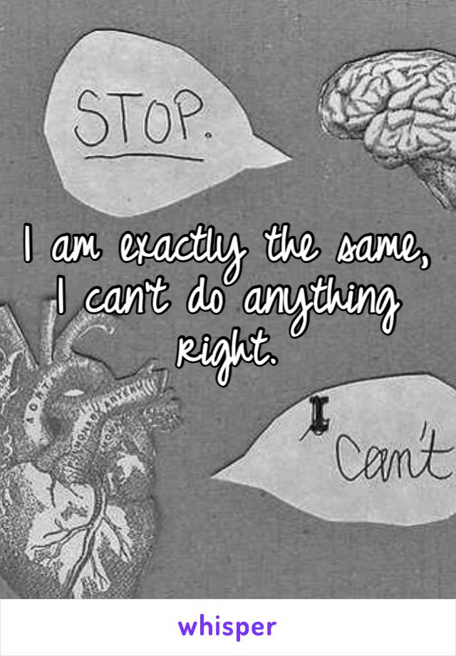 I am exactly the same, I can’t do anything right. 