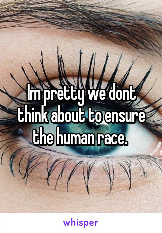 Im pretty we dont think about to ensure the human race. 