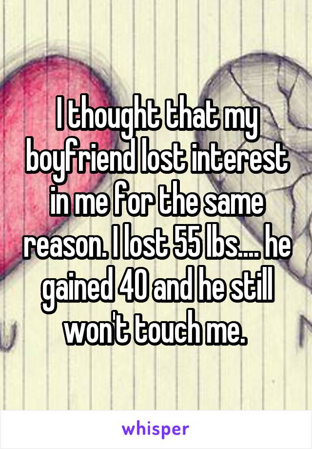 I thought that my boyfriend lost interest in me for the same reason. I lost 55 lbs.... he gained 40 and he still won't touch me. 