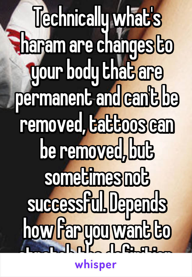 Technically what's haram are changes to your body that are permanent and can't be removed, tattoos can be removed, but sometimes not successful. Depends how far you want to stretch the definition.