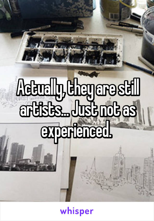 Actually, they are still artists... Just not as experienced. 