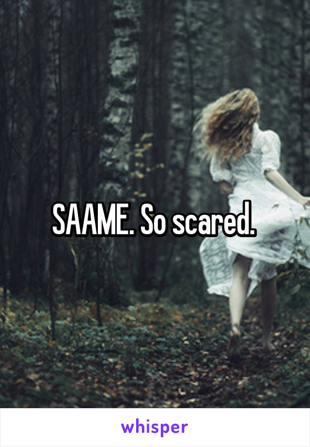 SAAME. So scared. 