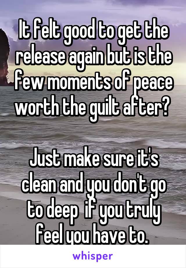 It felt good to get the release again but is the few moments of peace worth the guilt after? 
 
Just make sure it's clean and you don't go to deep  if you truly feel you have to. 