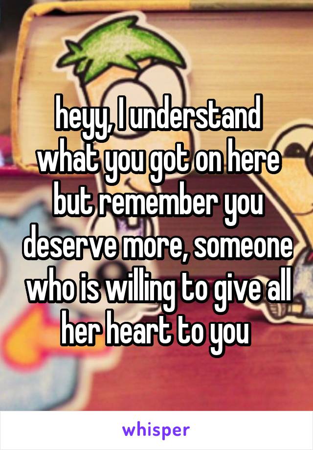 heyy, I understand what you got on here but remember you deserve more, someone who is willing to give all her heart to you 