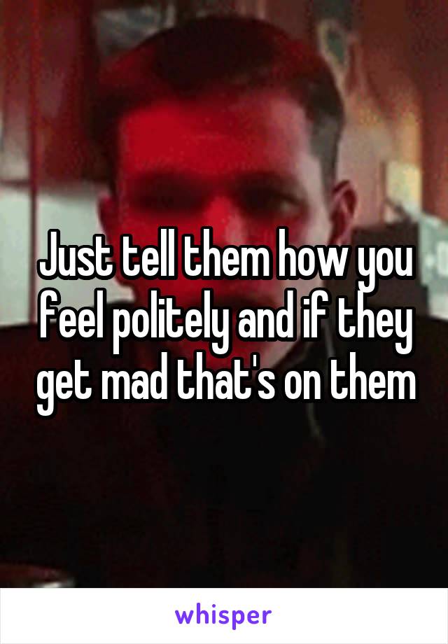 Just tell them how you feel politely and if they get mad that's on them