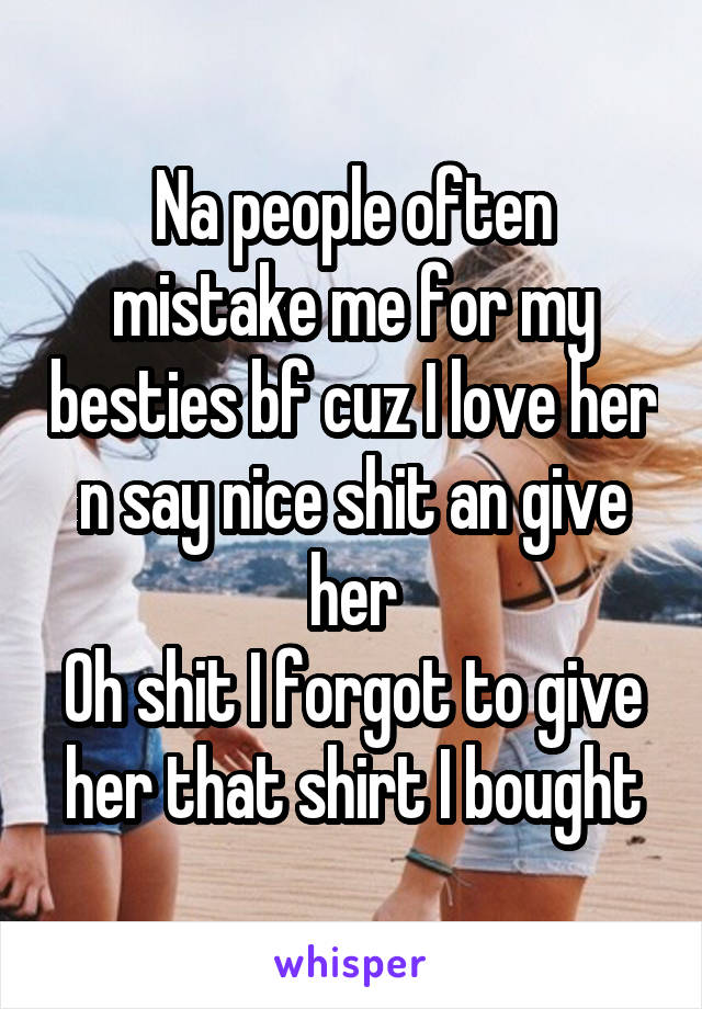 Na people often mistake me for my besties bf cuz I love her n say nice shit an give her
Oh shit I forgot to give her that shirt I bought