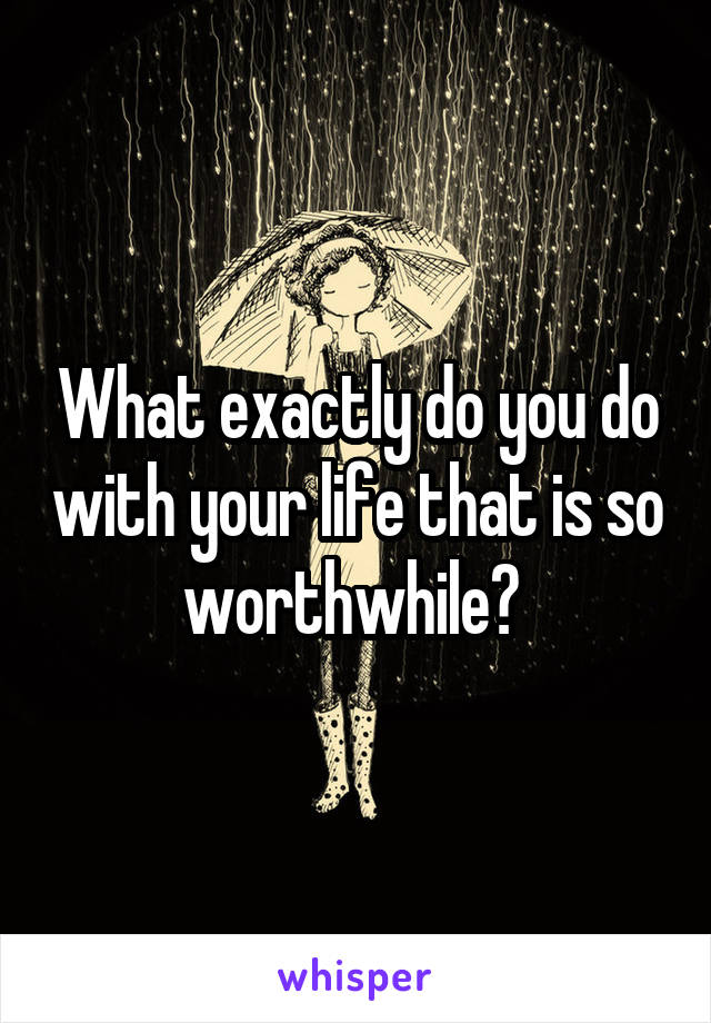 What exactly do you do with your life that is so worthwhile? 