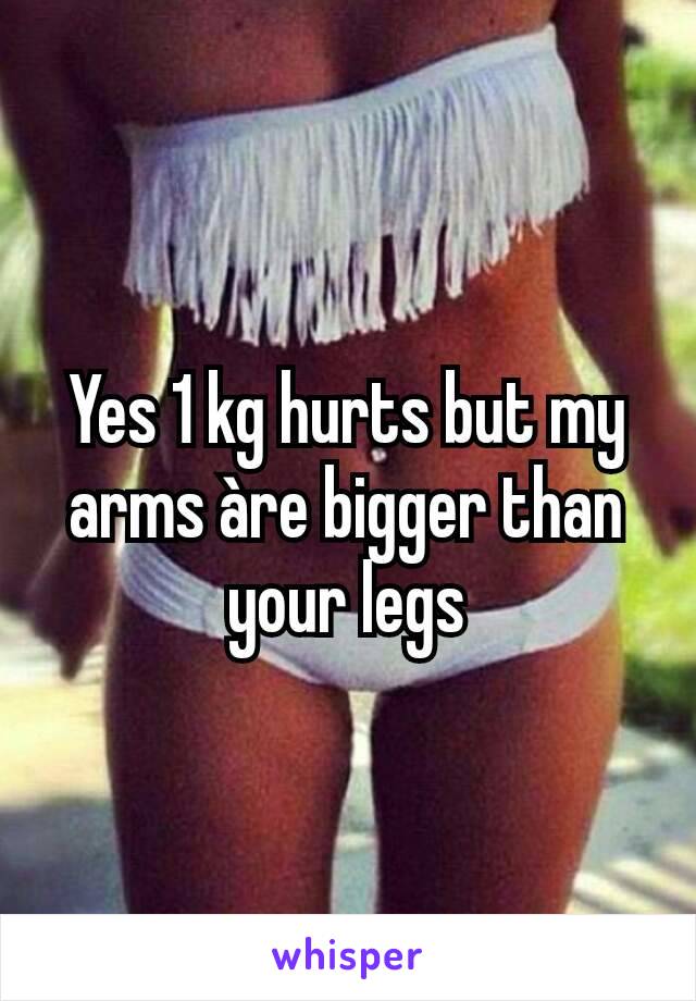 Yes 1 kg hurts but my arms àre bigger than your legs