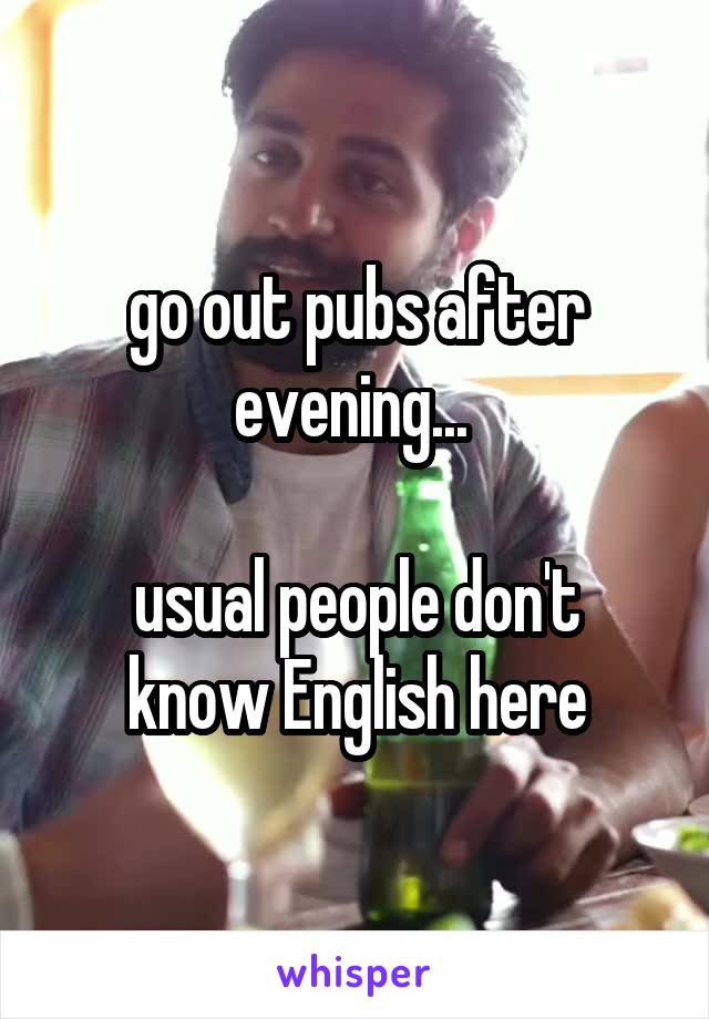 go out pubs after evening... 

usual people don't know English here