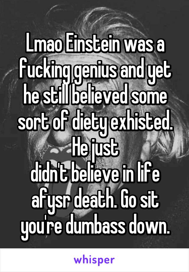 Lmao Einstein was a fucking genius and yet he still believed some sort of diety exhisted. He just
didn't believe in life afysr death. Go sit you're dumbass down.