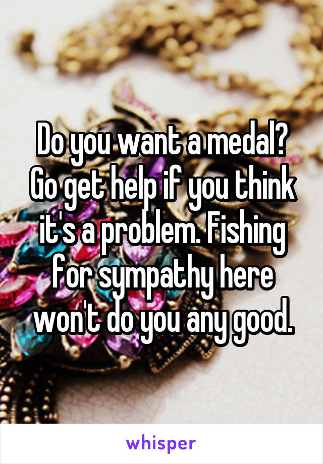 Do you want a medal? Go get help if you think it's a problem. Fishing for sympathy here won't do you any good.