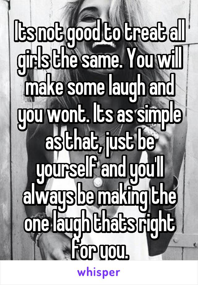 Its not good to treat all girls the same. You will make some laugh and you wont. Its as simple as that, just be yourself and you'll always be making the one laugh thats right for you.