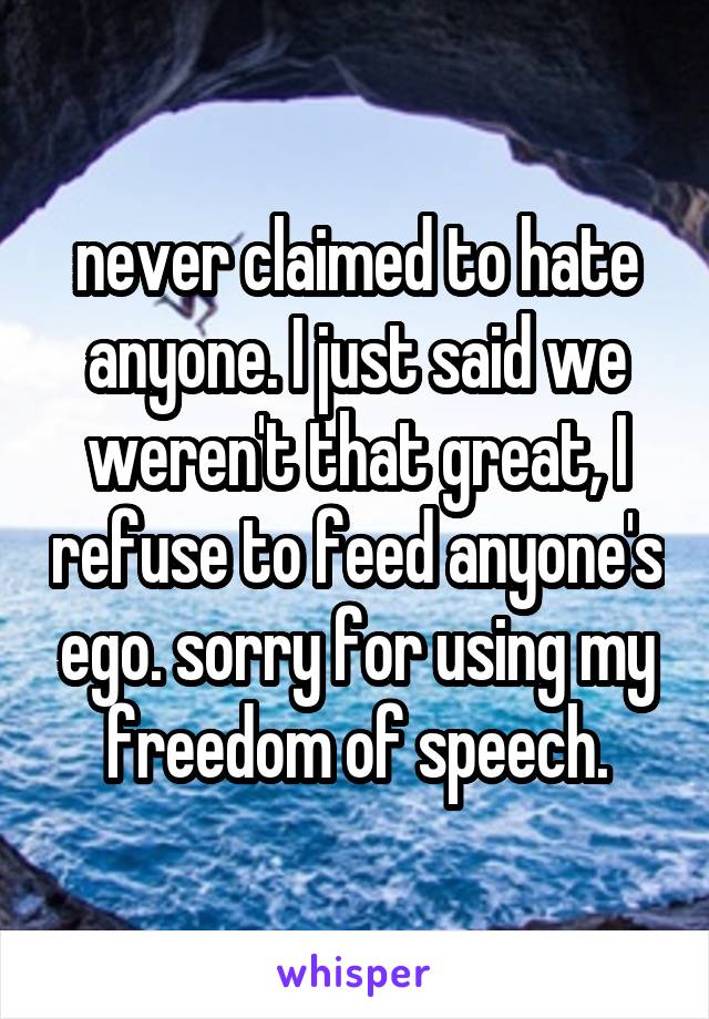 never claimed to hate anyone. I just said we weren't that great, I refuse to feed anyone's ego. sorry for using my freedom of speech.