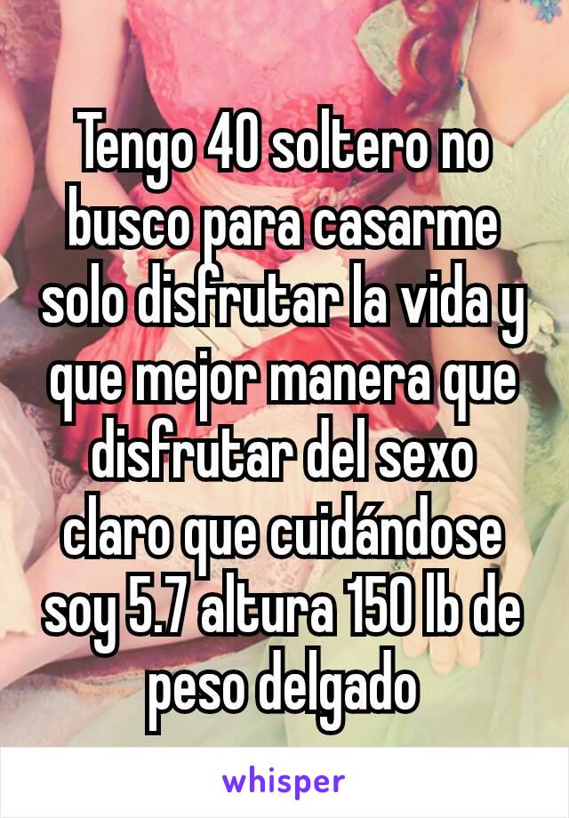 Tengo 40 soltero no busco para casarme solo disfrutar la vida y que mejor manera que disfrutar del sexo claro que cuidándose soy 5.7 altura 150 lb de peso delgado