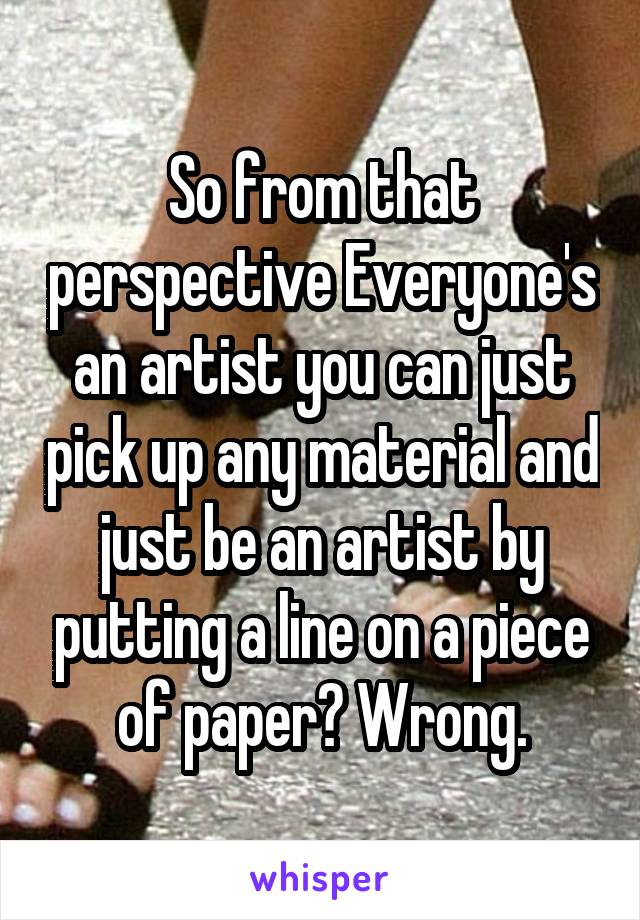 So from that perspective Everyone's an artist you can just pick up any material and just be an artist by putting a line on a piece of paper? Wrong.