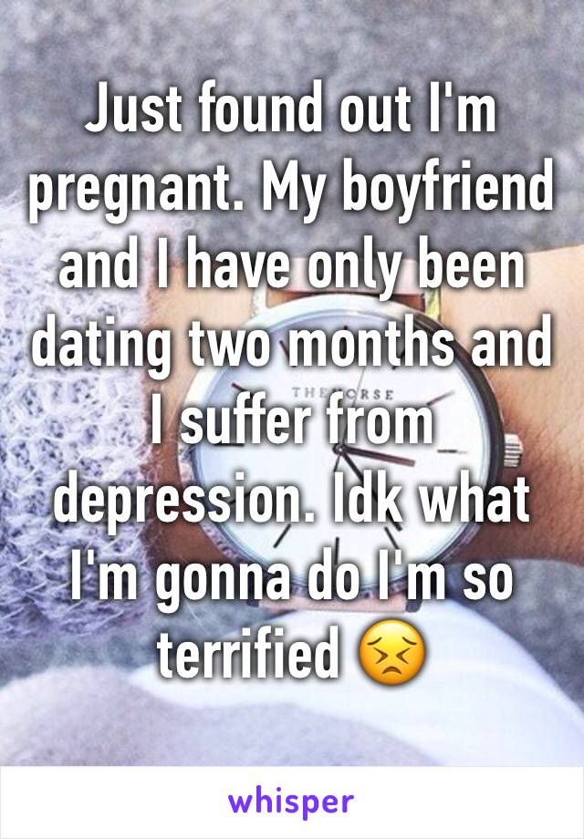 Just found out I'm pregnant. My boyfriend and I have only been dating two months and I suffer from depression. Idk what I'm gonna do I'm so terrified 😣