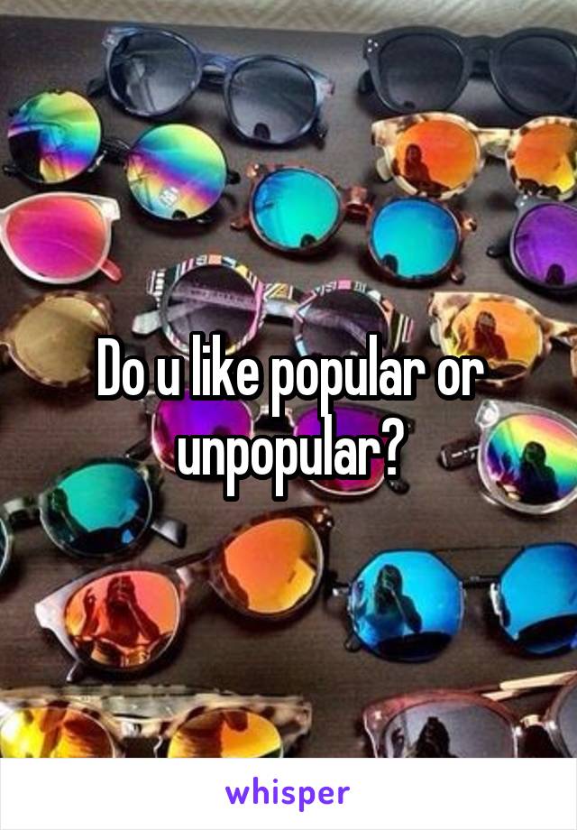 Do u like popular or unpopular?