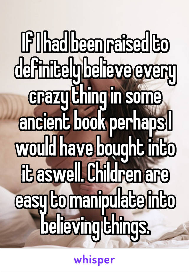 If I had been raised to definitely believe every crazy thing in some ancient book perhaps I would have bought into it aswell. Children are easy to manipulate into believing things.