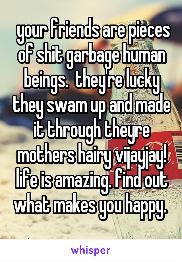  your friends are pieces of shit garbage human beings.  they're lucky they swam up and made it through theyre mothers hairy vijayjay! life is amazing. find out what makes you happy.  