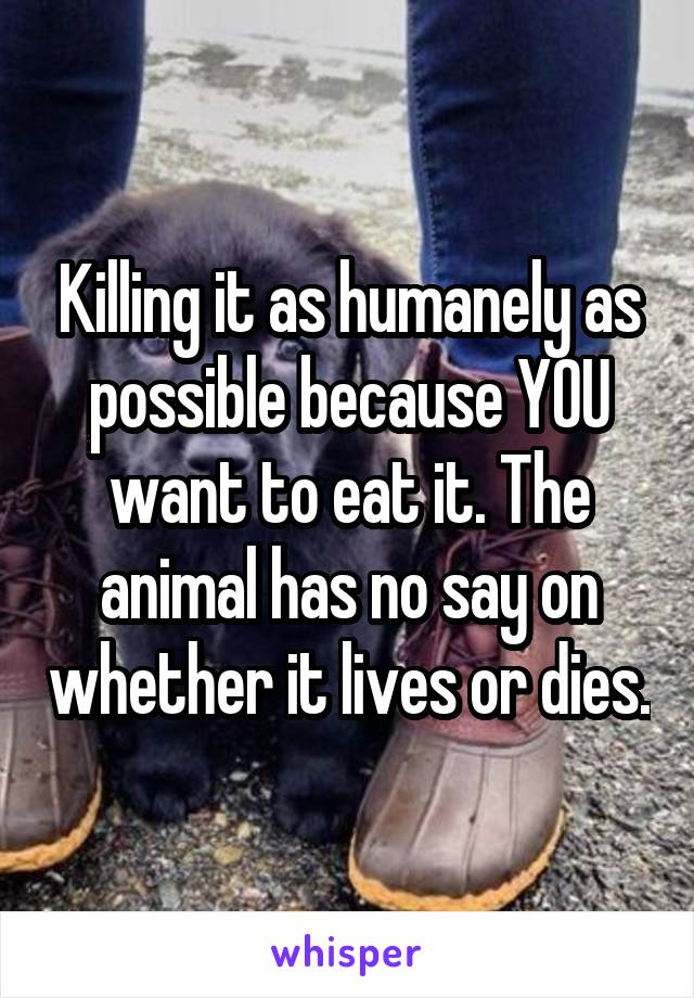 Killing it as humanely as possible because YOU want to eat it. The animal has no say on whether it lives or dies.