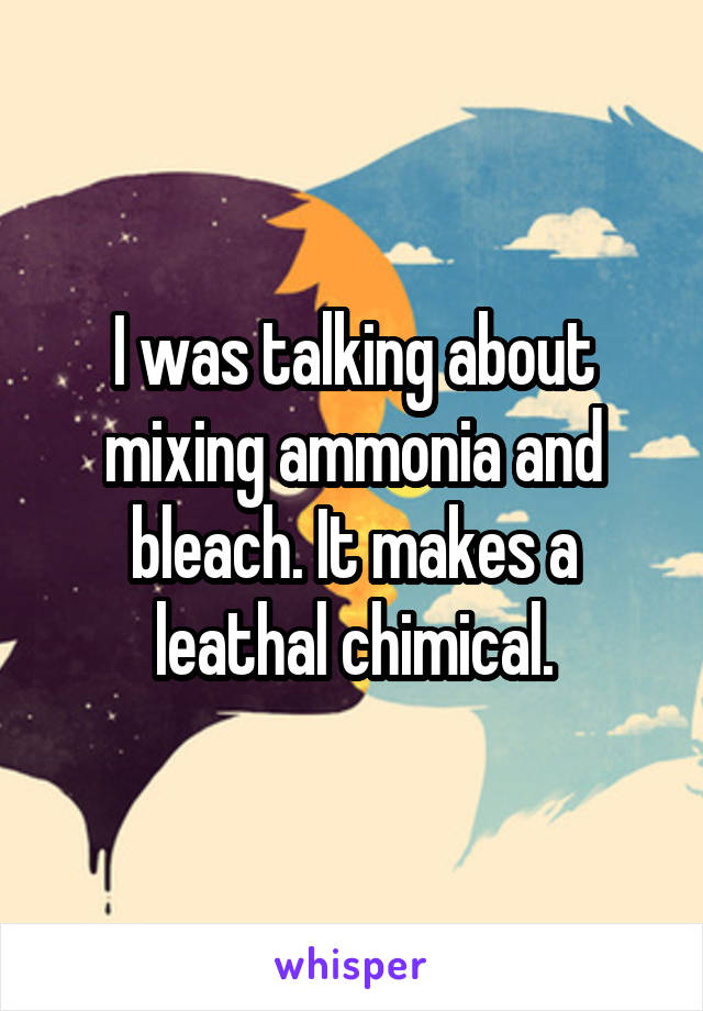 I was talking about mixing ammonia and bleach. It makes a leathal chimical.