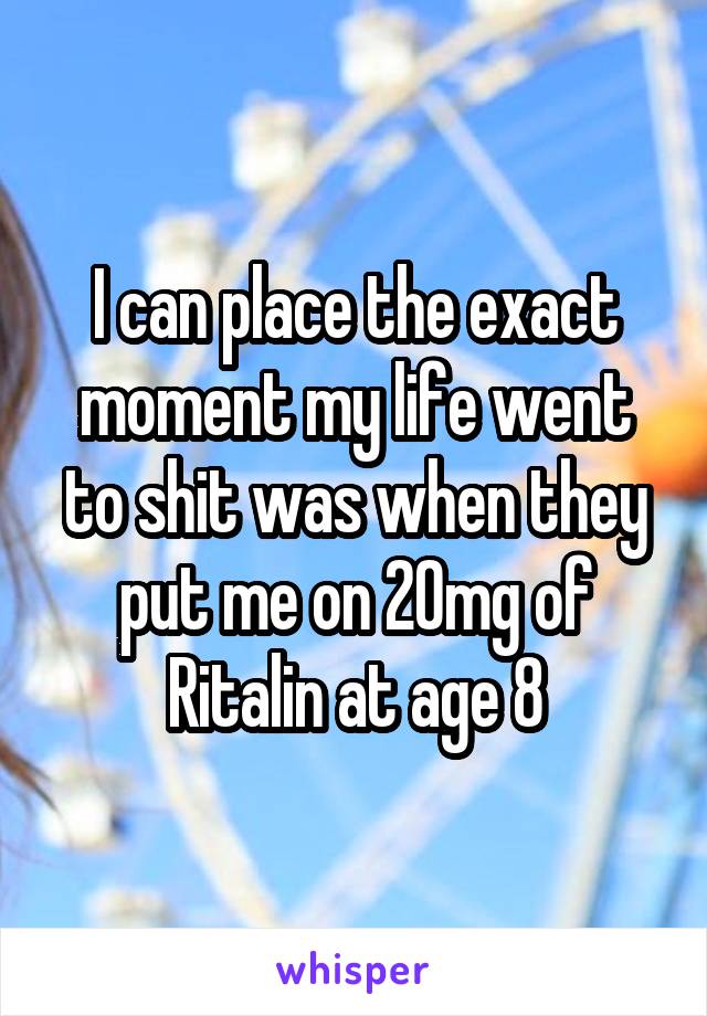 I can place the exact moment my life went to shit was when they put me on 20mg of Ritalin at age 8