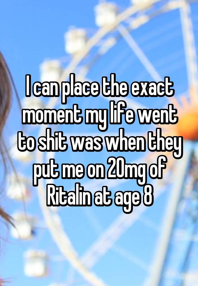 I can place the exact moment my life went to shit was when they put me on 20mg of Ritalin at age 8