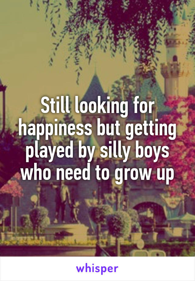 Still looking for happiness but getting played by silly boys who need to grow up