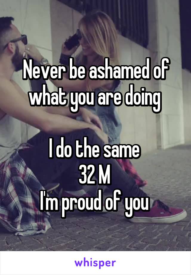 Never be ashamed of what you are doing 

I do the same 
32 M 
I'm proud of you 