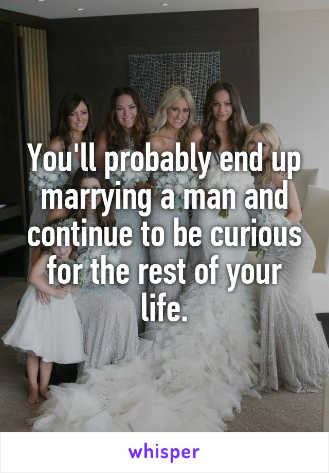 You'll probably end up marrying a man and continue to be curious for the rest of your life.