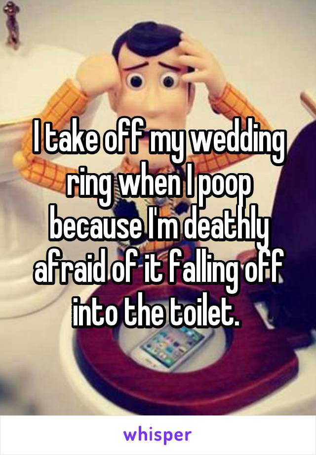 I take off my wedding ring when I poop because I'm deathly afraid of it falling off into the toilet. 