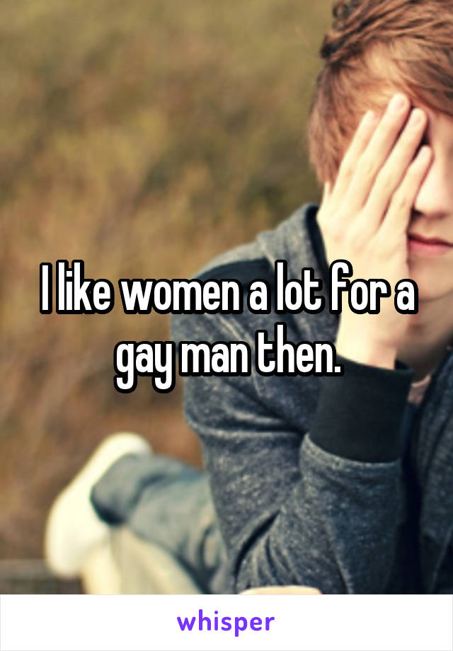 I like women a lot for a gay man then.