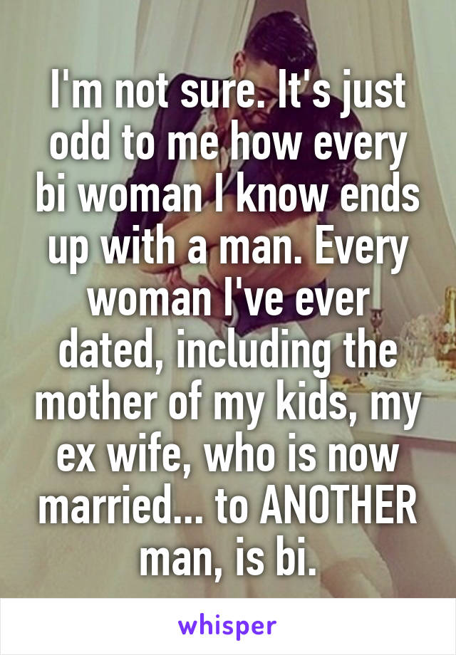 I'm not sure. It's just odd to me how every bi woman I know ends up with a man. Every woman I've ever dated, including the mother of my kids, my ex wife, who is now married... to ANOTHER man, is bi.