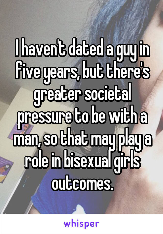 I haven't dated a guy in five years, but there's greater societal pressure to be with a man, so that may play a role in bisexual girls outcomes.