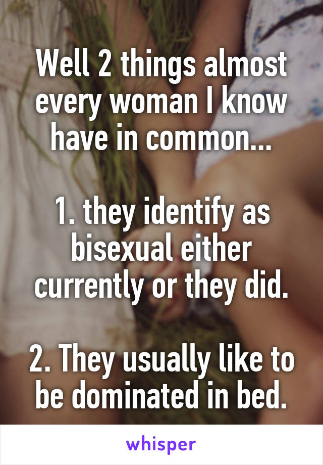 Well 2 things almost every woman I know have in common...

1. they identify as bisexual either currently or they did.

2. They usually like to be dominated in bed.