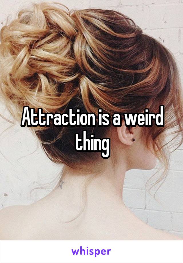 Attraction is a weird thing