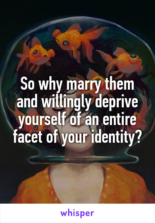 So why marry them and willingly deprive yourself of an entire facet of your identity?